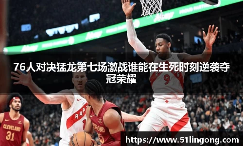 76人对决猛龙第七场激战谁能在生死时刻逆袭夺冠荣耀